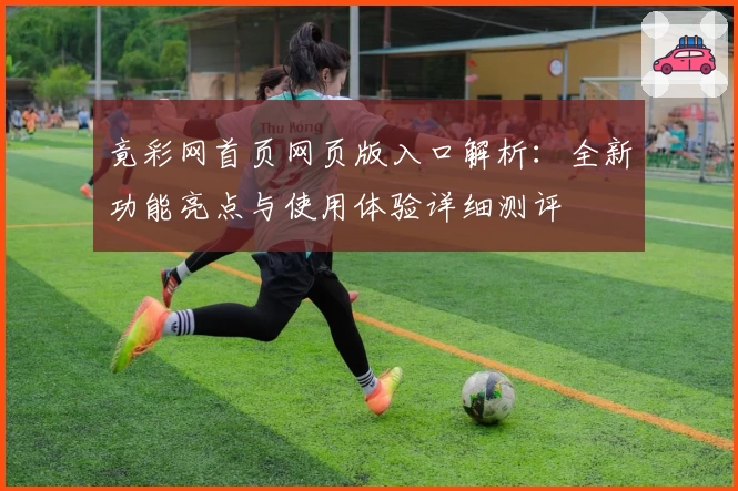 竟彩网首页网页版入口解析:全新功能亮点与使用体验详细测评