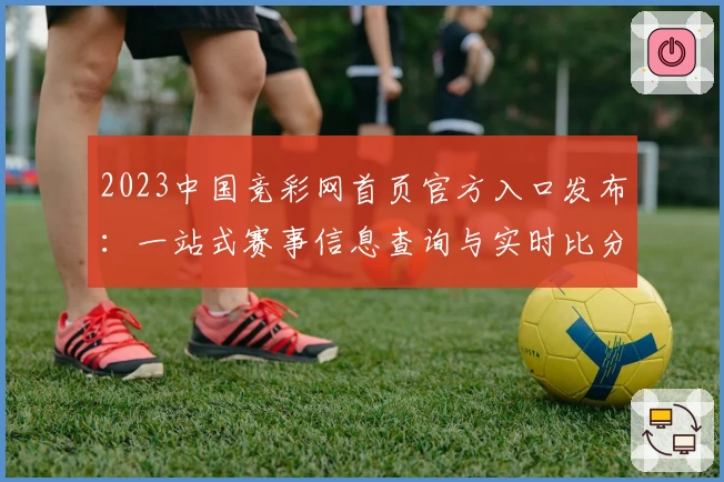 2023中国竞彩网首页官方入口发布：一站式赛事信息查询与实时比分体验
