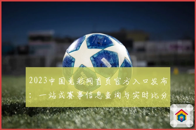 2023中国竞彩网首页官方入口发布：一站式赛事信息查询与实时比分体验