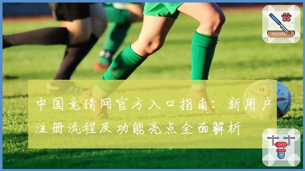 中国竞猜网官方入口指南：新用户注册流程及功能亮点全面解析