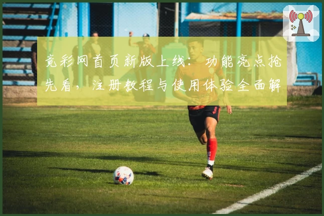 竟彩网首页新版上线：功能亮点抢先看，注册教程与使用体验全面解析