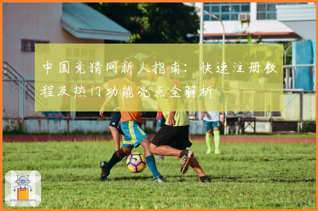 中国竞猜网新人指南：快速注册教程及热门功能亮点全解析