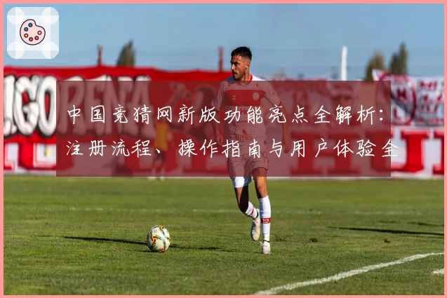 中国竞猜网新版功能亮点全解析：注册流程、操作指南与用户体验全面评测