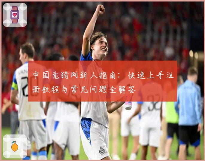 中国竞猜网新人指南：快速上手注册教程与常见问题全解答