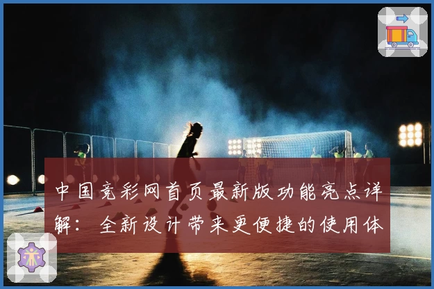 中国竞彩网首页最新版功能亮点详解：全新设计带来更便捷的使用体验