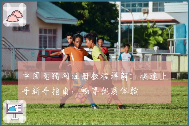 中国竞猜网注册教程详解：快速上手新手指南，畅享优质体验